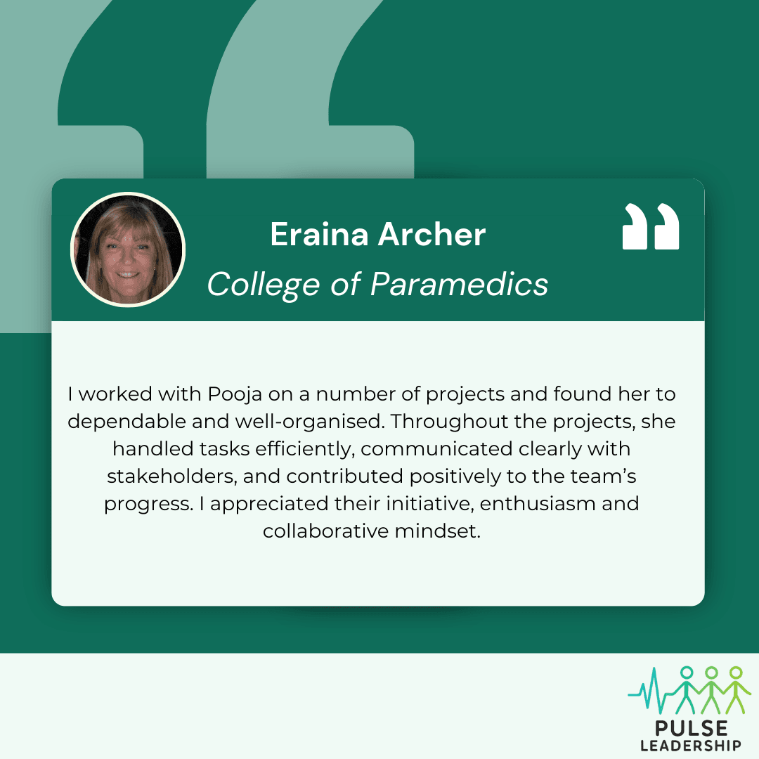 Testimonial Eraina Archer College of paramedics I worked with Pooja on a number of projects and found her to dependable and well-organised. Throughout the projects , she handled tasks efficiently, communicated clearly with stakeholders, and contributed positively to the team’s progress. I appreciated her initiative, enthusiasm and collaborative mindset.