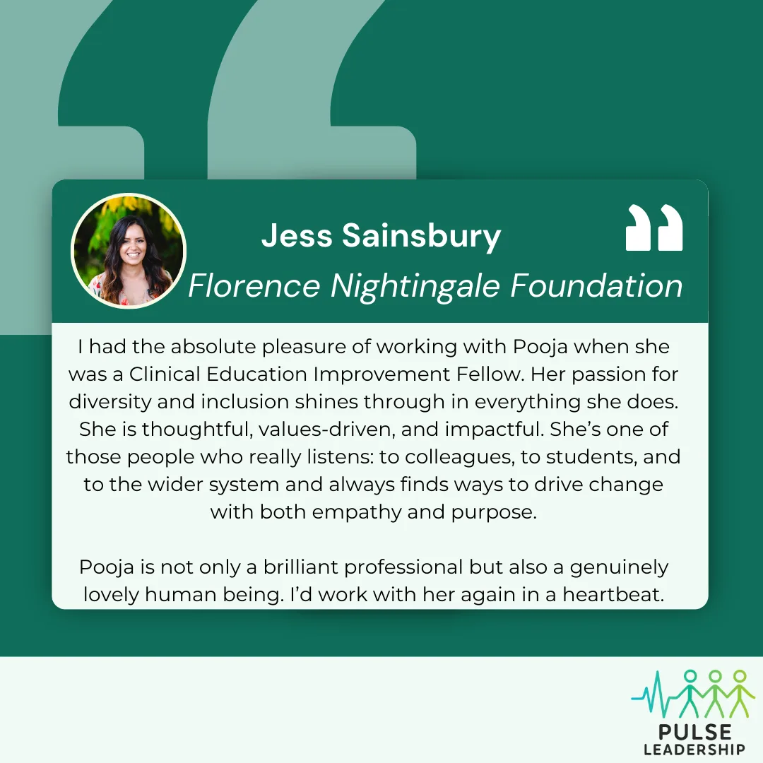 Testimonial from Jess Sainsbury at Florence Nightingale Foundation "I had the absolute pleasure of working with Pooja when she was a Clinical Education Improvement Fellow. Her passion for diversity and inclusion shines through in everything she does. She is thoughtful, values-driven, and impactful. She’s one of those people who really listens: to colleagues, to students, and to the wider system and always finds ways to drive change with both empathy and purpose. Pooja is not only a brilliant professional but also a genuinely lovely human being. I’d work with her again in a heartbeat."