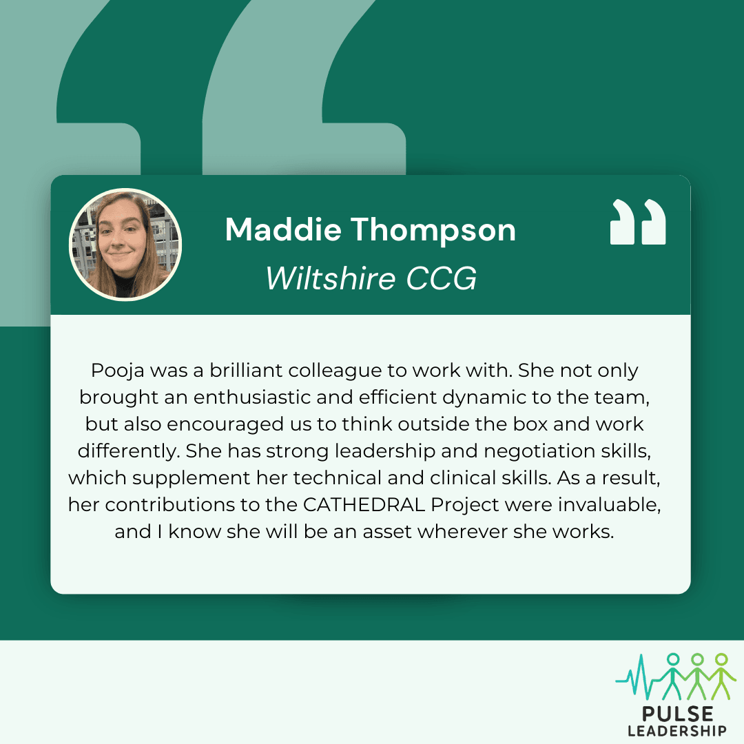 Testimonial from Maddie Thompson from Wiltshire CCG "Pooja was a brilliant colleague to work with. She not only brought an enthusiastic and efficient dynamic to the team, but also encouraged us to think outside the box and work differently. She has strong leadership and negotiation skills, which supplement her technical and clinical skills. As a result, her contributions to the CATHEDRAL Project were invaluable, and I know she will be an asset wherever she works."